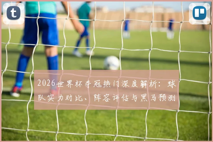 2026世界杯夺冠热门深度解析:球队实力对比、阵容评估与黑马预测