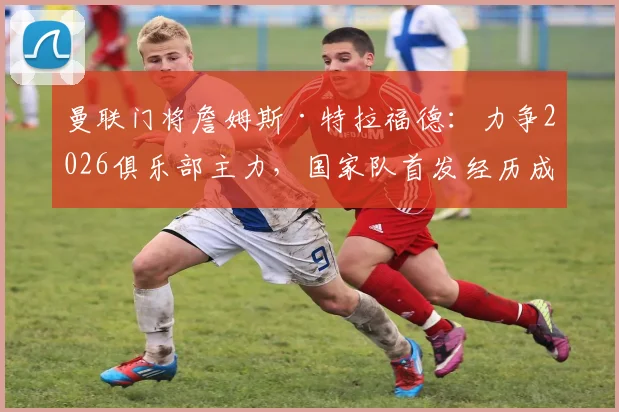 曼联门将詹姆斯·特拉福德：力争2026俱乐部主力，国家队首发经历成关键，剖析其职业选择的背后考量