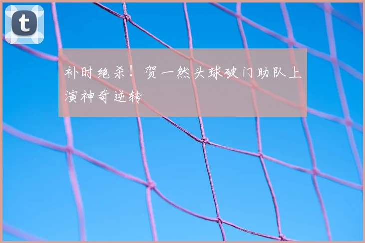 补时绝杀！贺一然头球破门助队上演神奇逆转