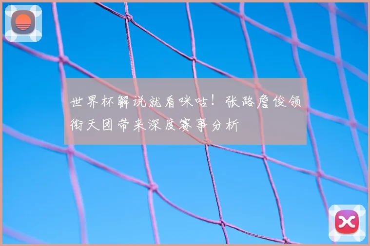 世界杯解说就看咪咕！张路詹俊领衔天团带来深度赛事分析