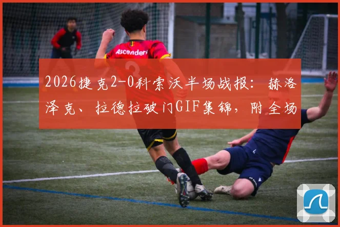 2026捷克2-0科索沃半场战报：赫洛泽克、拉德拉破门GIF集锦，附全场录像回放链接与捷克队最新阵容解析