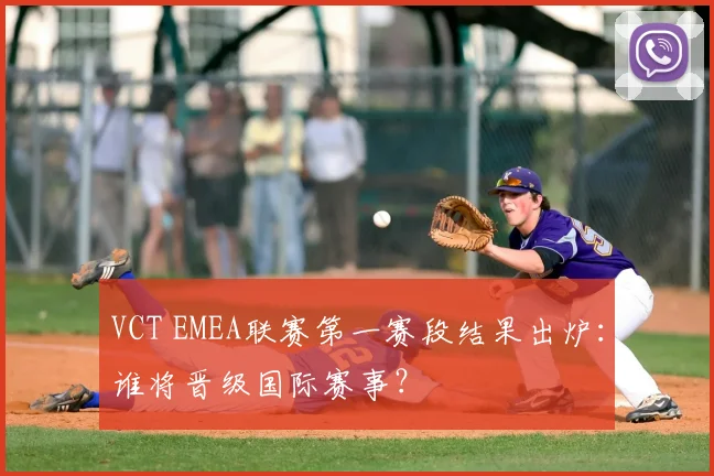 VCT EMEA联赛第一赛段结果出炉：谁将晋级国际赛事？