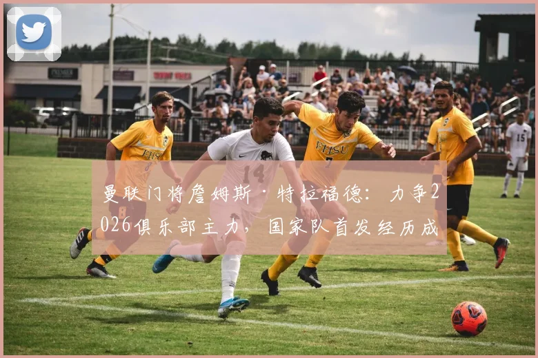 曼联门将詹姆斯·特拉福德：力争2026俱乐部主力，国家队首发经历成关键，剖析其职业选择的背后考量