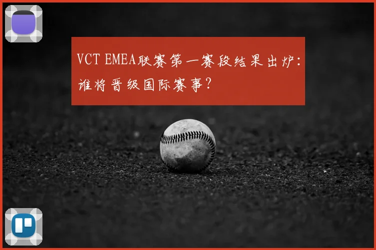 VCT EMEA联赛第一赛段结果出炉：谁将晋级国际赛事？
