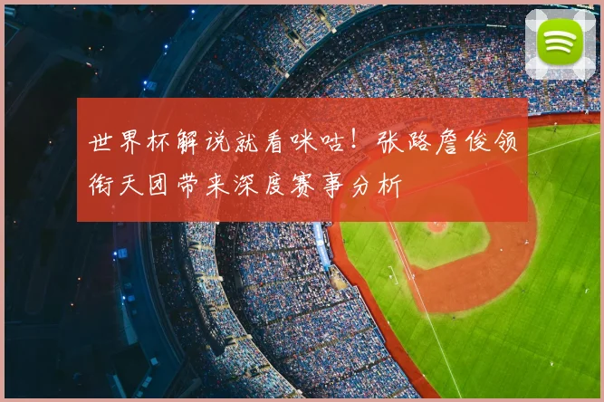 世界杯解说就看咪咕！张路詹俊领衔天团带来深度赛事分析